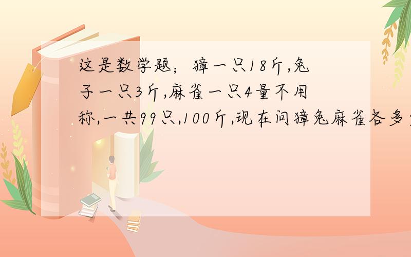 这是数学题；獐一只18斤,兔子一只3斤,麻雀一只4量不用称,一共99只,100斤,现在问獐兔麻雀各多少只?