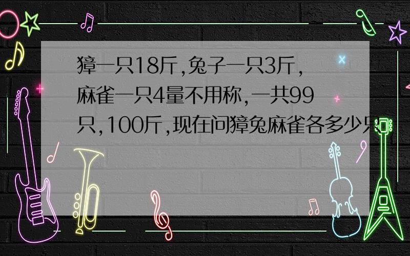 獐一只18斤,兔子一只3斤,麻雀一只4量不用称,一共99只,100斤,现在问獐兔麻雀各多少只