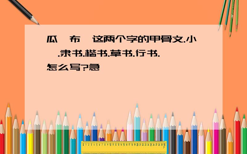 瓜、布,这两个字的甲骨文.小篆.隶书.楷书.草书.行书.怎么写?急