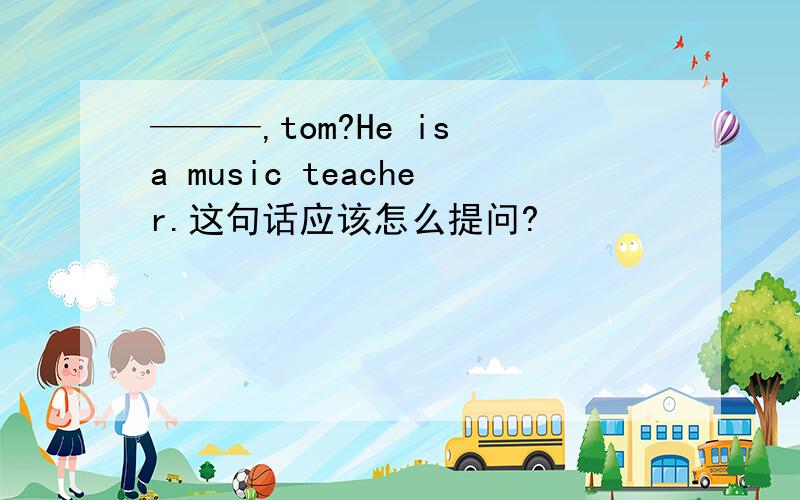 ———,tom?He is a music teacher.这句话应该怎么提问?