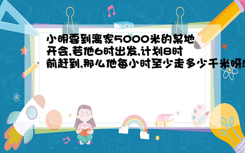 小明要到离家5000米的某地开会,若他6时出发,计划8时前赶到,那么他每小时至少走多少千米呀!