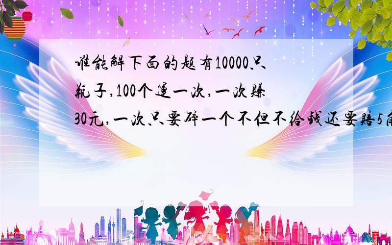 谁能解下面的题有10000只瓶子,100个运一次,一次赚30元,一次只要碎一个不但不给钱还要赔5角,有人赚了2600元,他一共碎了多少只瓶子?(一个碎赔5角,2个5角)