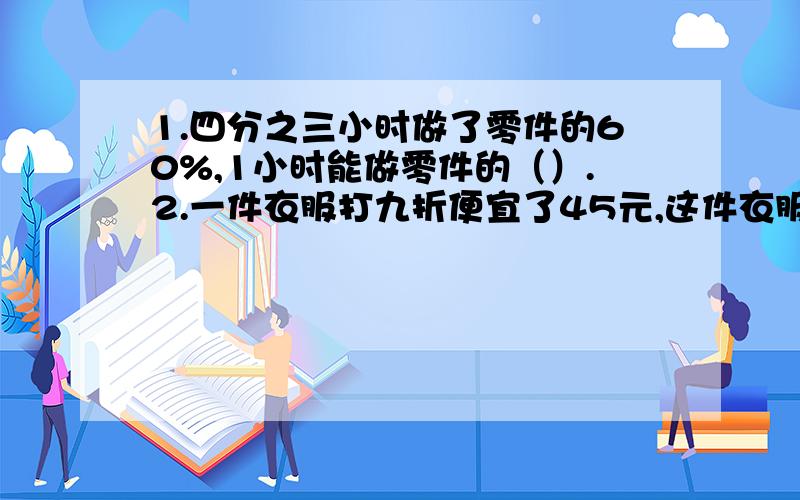 1.四分之三小时做了零件的60%,1小时能做零件的（）.2.一件衣服打九折便宜了45元,这件衣服原价是（）.