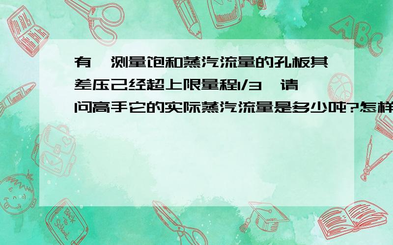 有一测量饱和蒸汽流量的孔板其差压己经超上限量程1/3,请问高手它的实际蒸汽流量是多少吨?怎样计算?