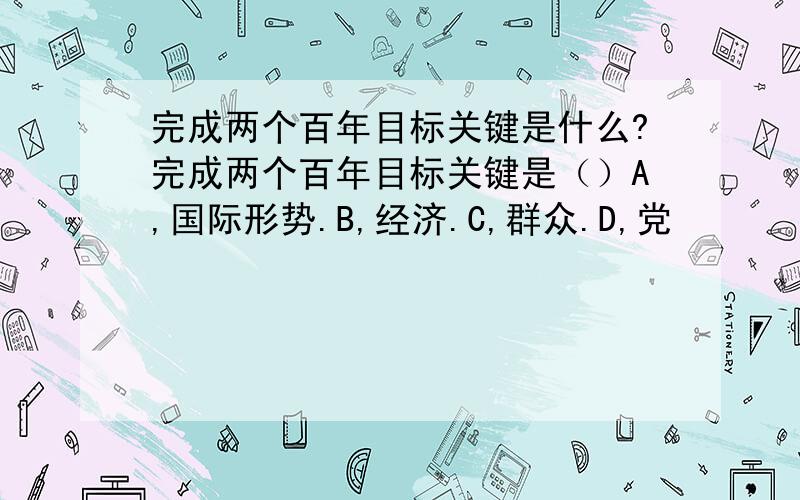 完成两个百年目标关键是什么?完成两个百年目标关键是（）A,国际形势.B,经济.C,群众.D,党