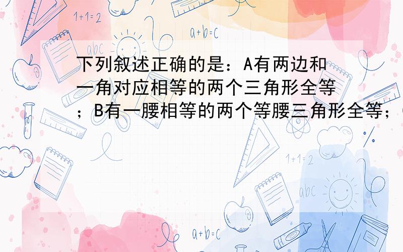 下列叙述正确的是：A有两边和一角对应相等的两个三角形全等；B有一腰相等的两个等腰三角形全等；C有一角为70度且腰长为6cm的两个等腰三角形全等；D有一角为95度且腰长为6cm的两个等腰