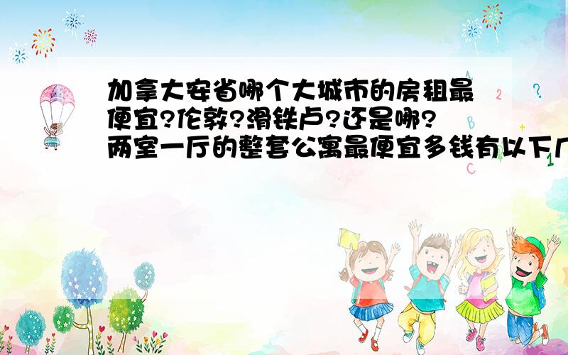 加拿大安省哪个大城市的房租最便宜?伦敦?滑铁卢?还是哪?两室一厅的整套公寓最便宜多钱有以下几个选择渥太华,伦敦,温莎,滑铁卢,奎尔夫,尼亚加拉,多伦多卫星城（比如旺市）,还有埃德蒙