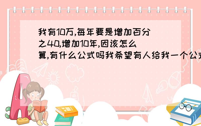 我有10万,每年要是增加百分之40,增加10年,因该怎么算,有什么公式吗我希望有人给我一个公式让我代入数字,这样我可以方便算,如果没有正确的算法请别回答~