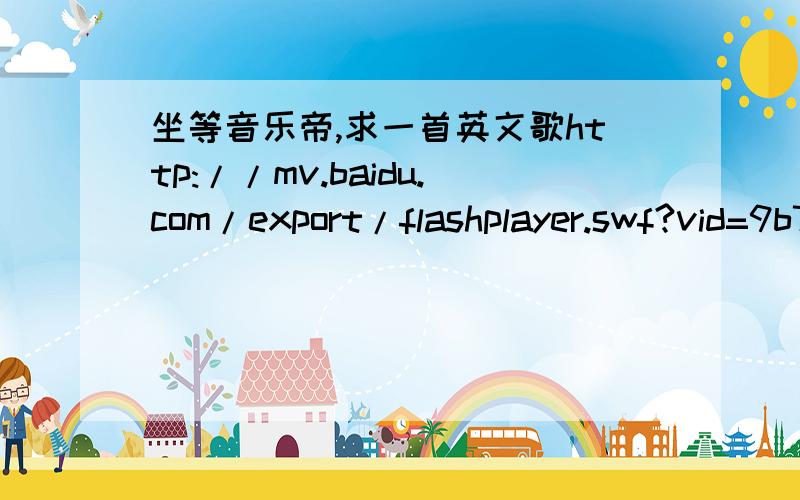 坐等音乐帝,求一首英文歌http://mv.baidu.com/export/flashplayer.swf?vid=9b7f8c11dbac4bec832c529f采纳10分http://mv.baidu.com/export/flashplayer.swf?vid=7f0faf1f46086cf8aafc0d9f还有这首,采纳直接20