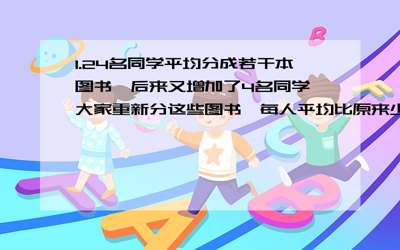 1.24名同学平均分成若干本图书,后来又增加了4名同学,大家重新分这些图书,每人平均比原来少2本.这批图书共有多少本?2.有五个数,它们的平均数为73.小舔舔把其中一个数该写作“96”,平均数