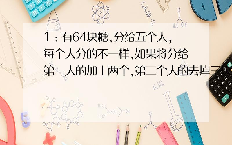 1：有64块糖,分给五个人,每个人分的不一样,如果将分给第一人的加上两个,第二个人的去掉三块,第三个人的加上一倍,第四个人的去掉一半,第五个人的去掉六分之五,就一样多了,原先个每人分