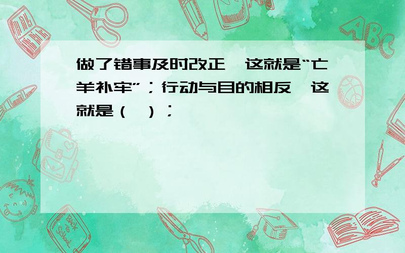 做了错事及时改正,这就是“亡羊补牢”；行动与目的相反,这就是（ ）；