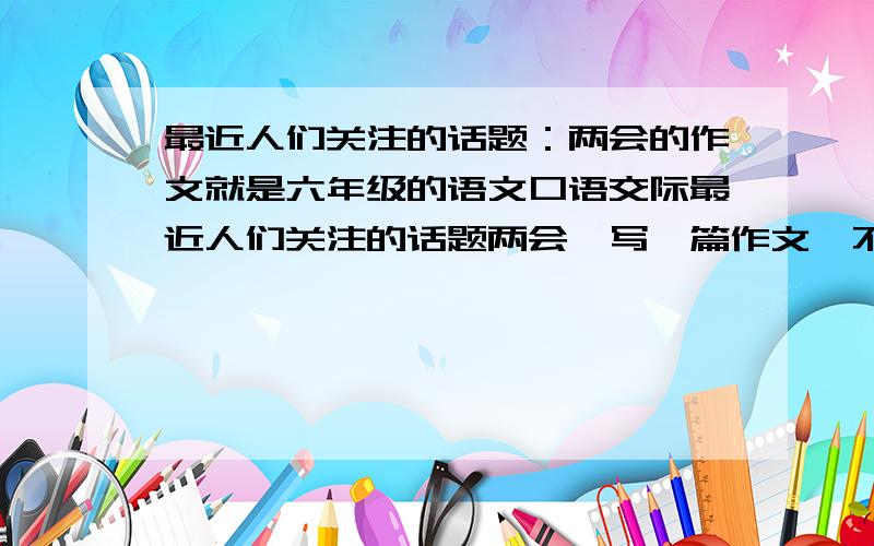 最近人们关注的话题：两会的作文就是六年级的语文口语交际最近人们关注的话题两会,写一篇作文,不要太长,300字左右就行了,不要太深刻了