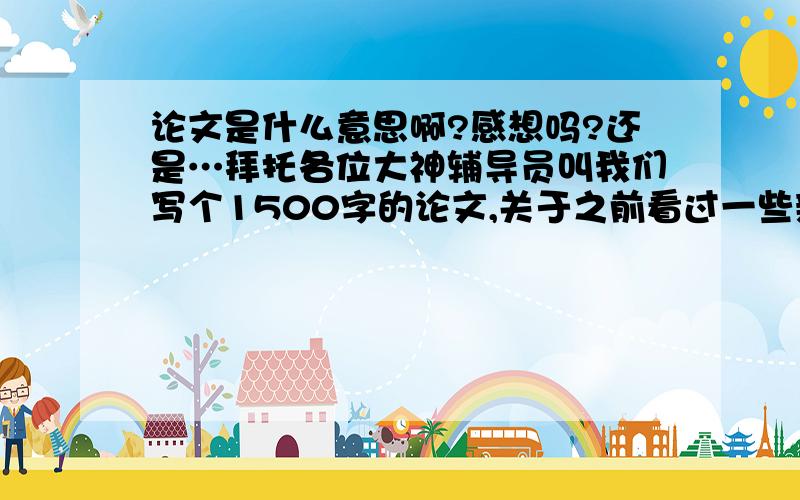 论文是什么意思啊?感想吗?还是…拜托各位大神辅导员叫我们写个1500字的论文,关于之前看过一些新闻片段,我没写过论文,不知如何下笔,是议论文吗?