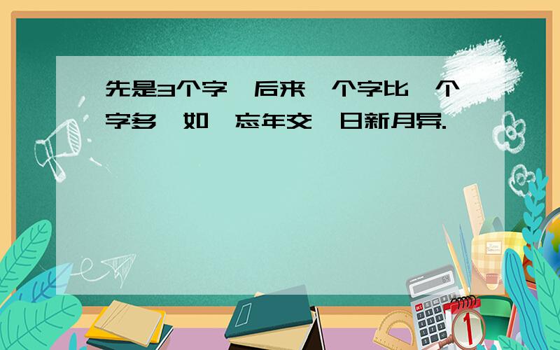 先是3个字,后来一个字比一个字多,如,忘年交,日新月异.