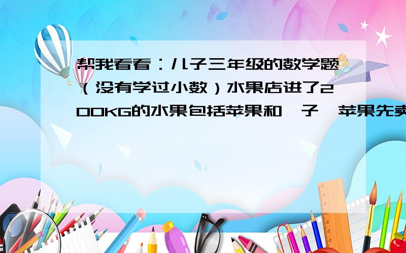 帮我看看：儿子三年级的数学题（没有学过小数）水果店进了200KG的水果包括苹果和桔子,苹果先卖出了25KG,桔子也卖出了20KG,这时候苹果和桔子的重量一样多,问当时进了多少桔子?（没学小数