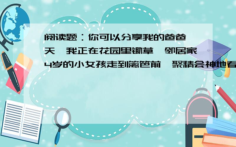 阅读题：你可以分享我的爸爸一天,我正在花园里锄草,邻居家4岁的小女孩走到篱笆前,聚精会神地看着我干活.她问了许多问题,这是什么,那是什么,这个为什么会这样,那个为什么会这样.最后,