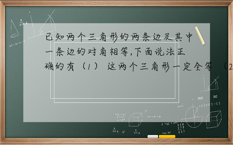 已知两个三角形的两条边及其中一条边的对角相等,下面说法正确的有（1） 这两个三角形一定全等 （2）这两个三角形不一定全等 （3）相等的角是锐角时,这两个三角形全等 （4）相等的角是