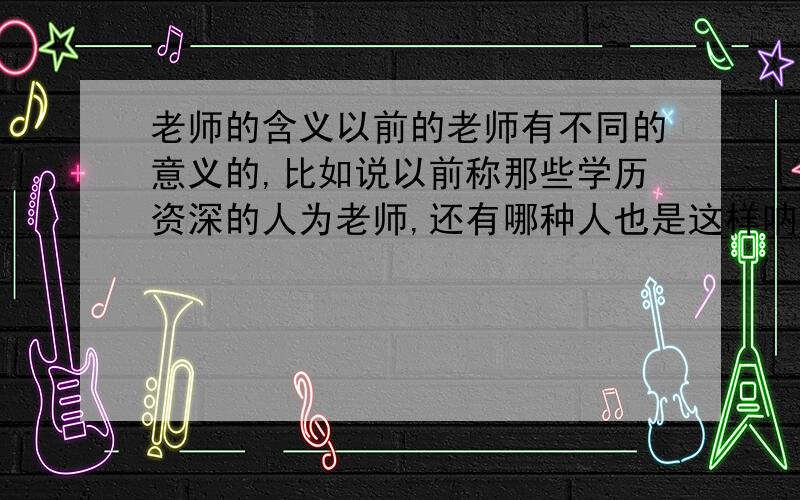 老师的含义以前的老师有不同的意义的,比如说以前称那些学历资深的人为老师,还有哪种人也是这样呐?