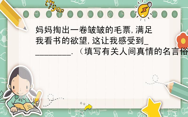 妈妈掏出一卷皱皱的毛票,满足我看书的欲望,这让我感受到_________.（填写有关人间真情的名言俗语）