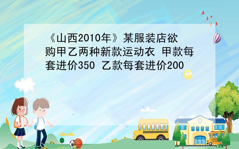 《山西2010年》某服装店欲购甲乙两种新款运动衣 甲款每套进价350 乙款每套进价200