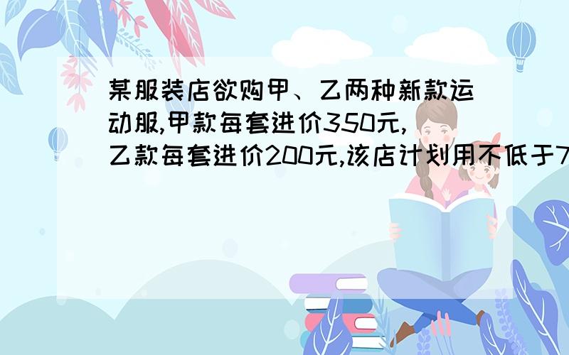 某服装店欲购甲、乙两种新款运动服,甲款每套进价350元,乙款每套进价200元,该店计划用不低于7600元,且不高于8000元的资金订购30套甲、乙两种运动服.①该店订购两款运动服,有哪几种方案?②