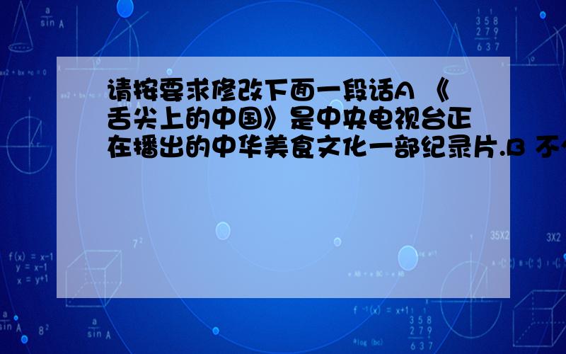 请按要求修改下面一段话A 《舌尖上的中国》是中央电视台正在播出的中华美食文化一部纪录片.B 不少人都在每晚10点准时守在电视机前享受夜宴.C 烹饪师的加工制作,使观众看到诱人的画面