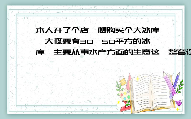 本人开了个店,想购买个大冰库,大概要有30—50平方的冰库,主要从事水产方面的生意这一整套设备,一共需要多少价格,还有售后服务问题怎么样,越详细越好,不要留什么电话叫我自己去问,还有