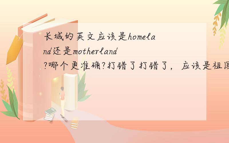 长城的英文应该是homeland还是motherland?哪个更准确?打错了打错了，应该是祖国的意思，抱歉抱歉。