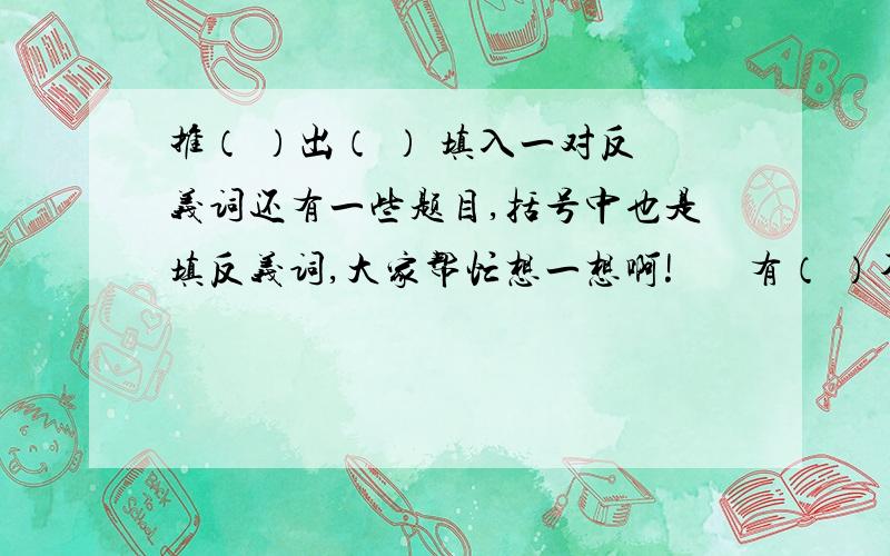 推（ ）出（ ） 填入一对反义词还有一些题目,括号中也是填反义词,大家帮忙想一想啊!       有（ ）不（ ） （ ）口（ ）声 自（ ）自（ ） （ ）极生（ ）