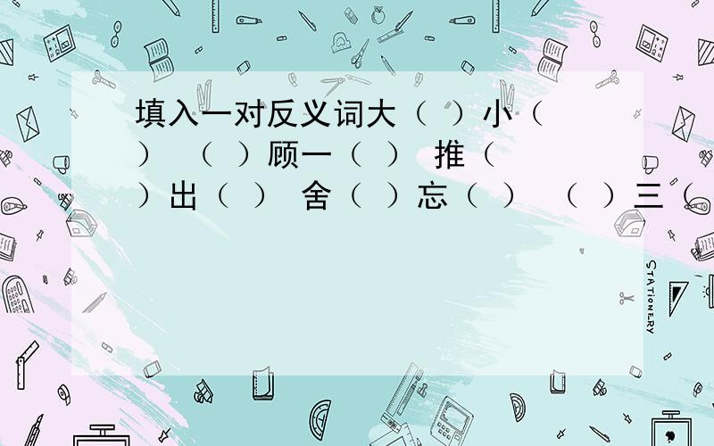 填入一对反义词大（ ）小（ ） （ ）顾一（ ） 推（ ）出（ ） 舍（ ）忘（ ） （ ）三（ ）四 逢（ ）化（ ）能（ ）能（ ） 混淆（ ）（ ）