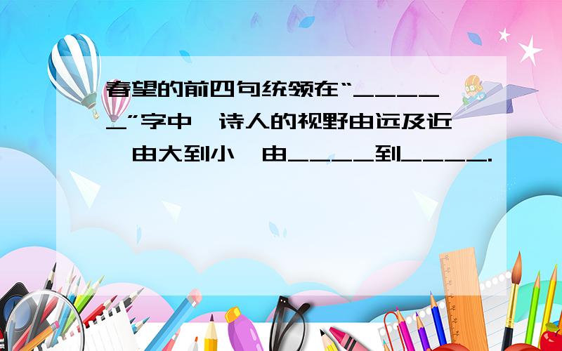 春望的前四句统领在“_____”字中,诗人的视野由远及近,由大到小,由____到____.