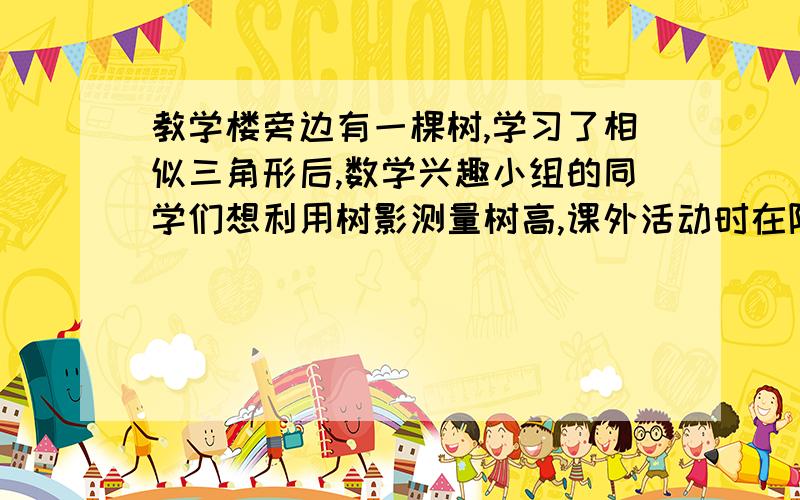 教学楼旁边有一棵树,学习了相似三角形后,数学兴趣小组的同学们想利用树影测量树高,课外活动时在阳光下他们测得一根长为1m的竹竿影长是0.9m,但当他们马上测量树高时,发现树的影子不全