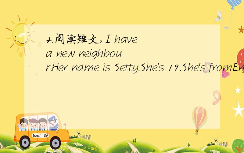 2.阅读短文,I have a new neighbour.Her name is Setty.She's 19.She's fromEngland.She' s a university student.She's tall and thin.She hes long curly hair and big eyes.She's smart and quiet.She likes playing computer games.I like to play with her.we