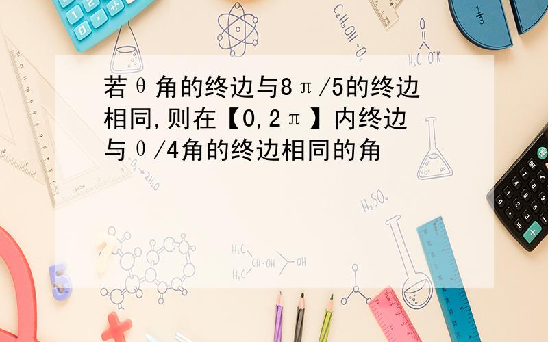 若θ角的终边与8π/5的终边相同,则在【0,2π】内终边与θ/4角的终边相同的角