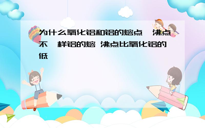 为什么氧化铝和铝的熔点、沸点不一样铝的熔 沸点比氧化铝的低