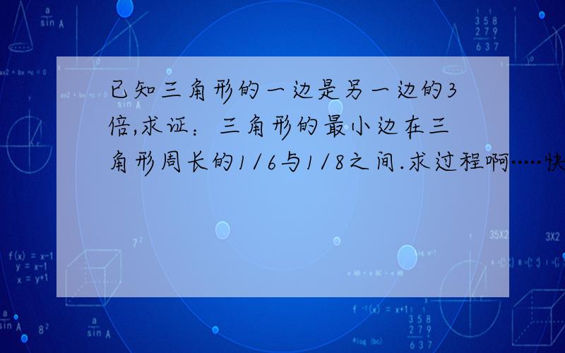 已知三角形的一边是另一边的3倍,求证：三角形的最小边在三角形周长的1/6与1/8之间.求过程啊·····快···好啊···