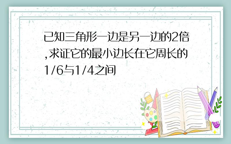 已知三角形一边是另一边的2倍,求证它的最小边长在它周长的1/6与1/4之间