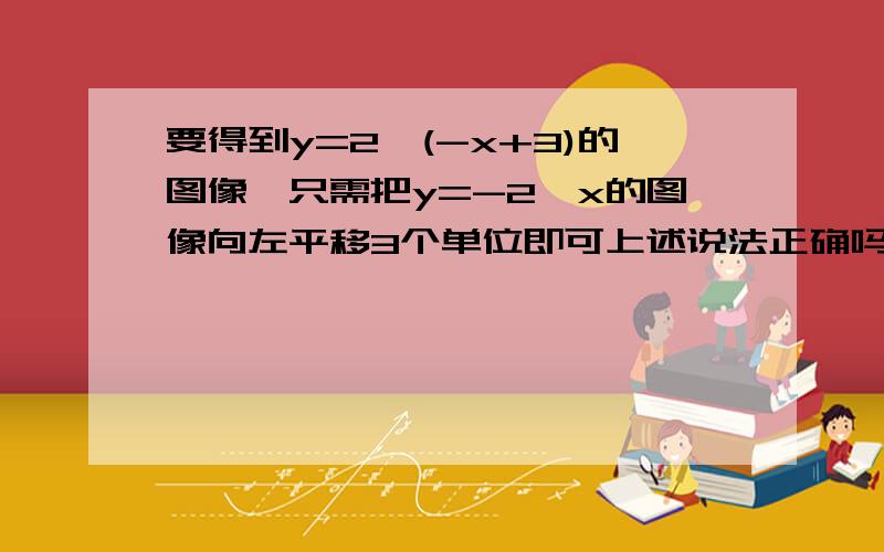 要得到y=2^(-x+3)的图像,只需把y=-2^x的图像向左平移3个单位即可上述说法正确吗为什么为什么应该向右是不是因为它是负指数?指数函数负指数幂图像的变换是怎样的注意负号是在指数的位置上