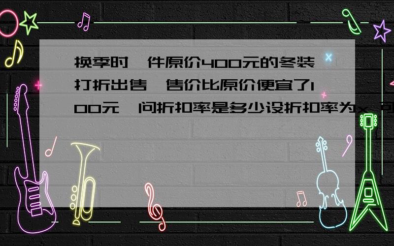 换季时一件原价400元的冬装打折出售,售价比原价便宜了100元,问折扣率是多少设折扣率为x 可以列出方程（                ）解这个方程 得折扣率为