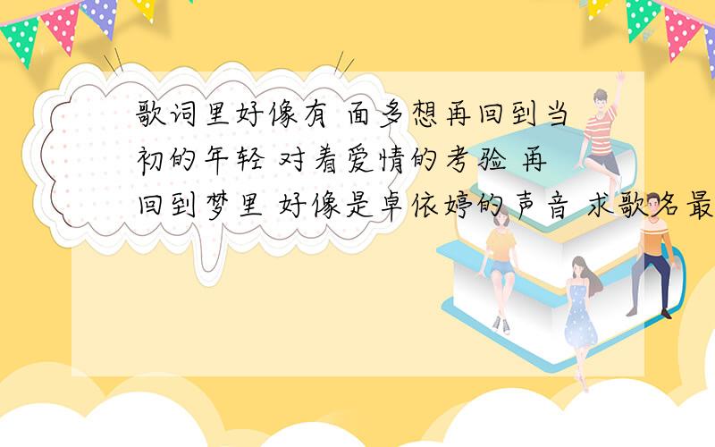 歌词里好像有 面多想再回到当初的年轻 对着爱情的考验 再回到梦里 好像是卓依婷的声音 求歌名最近好像满流行的啊 都没人听过吗 歌词顺序可能与原曲有出入  中间可能还少了一些   关键