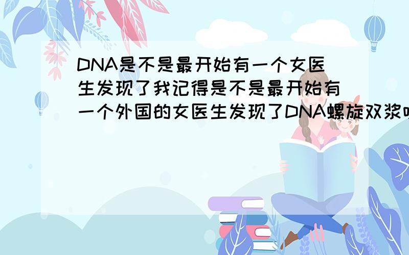 DNA是不是最开始有一个女医生发现了我记得是不是最开始有一个外国的女医生发现了DNA螺旋双浆呀但是最后好像因为被质疑所以自己否认了那个女医生叫啥呀 那国的呀具体一点的故事谁知道