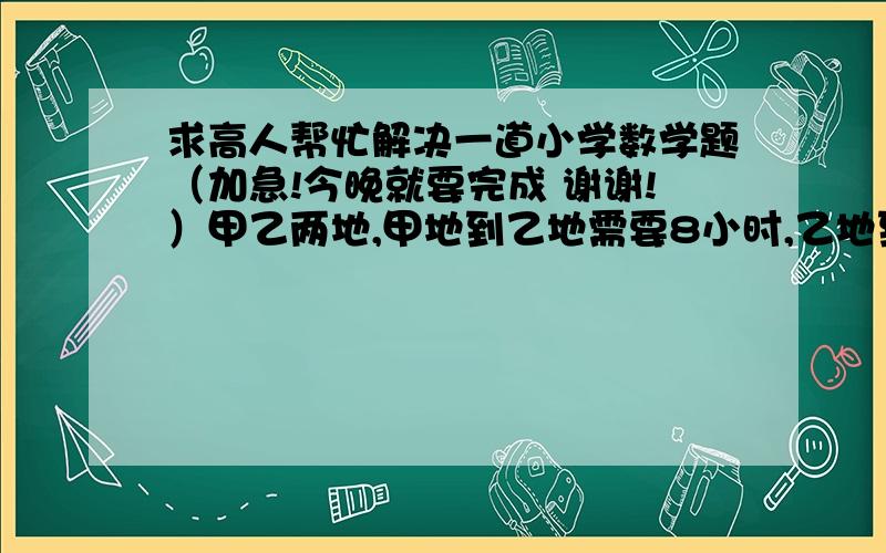 求高人帮忙解决一道小学数学题（加急!今晚就要完成 谢谢!）甲乙两地,甲地到乙地需要8小时,乙地到甲地需要6小时,甲乙同时出发1小时30分,乙又返回原地又延误半小时,问甲乙几小时能够相遇