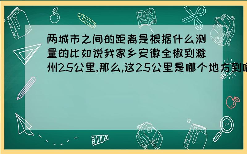 两城市之间的距离是根据什么测量的比如说我家乡安徽全椒到滁州25公里,那么,这25公里是哪个地方到哪个地方的距离