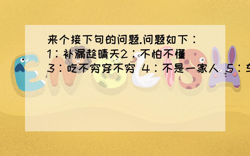 来个接下句的问题.问题如下∶1∶补漏趁晴天2∶不怕不懂 3∶吃不穷穿不穷 4∶不是一家人 5∶车到山前必有路 答题方式：例句如下∶问∶ 一不做 答∶ 二不休