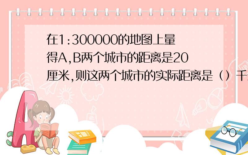 在1:300000的地图上量得A,B两个城市的距离是20厘米,则这两个城市的实际距离是（）千米