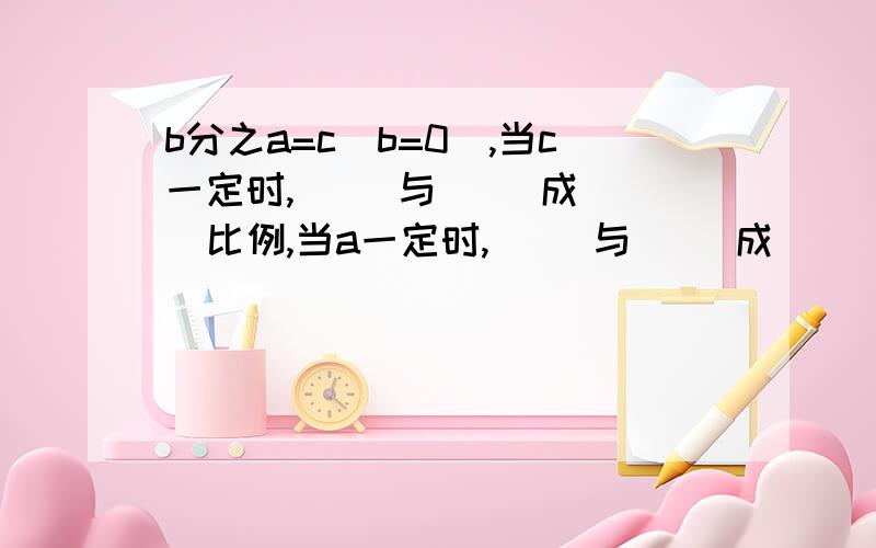 b分之a=c(b=0),当c一定时,( )与( )成( )比例,当a一定时,( )与( )成( )比例.