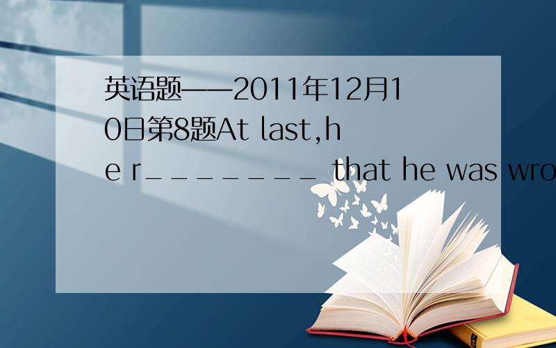 英语题——2011年12月10日第8题At last,he r_______ that he was wrong.