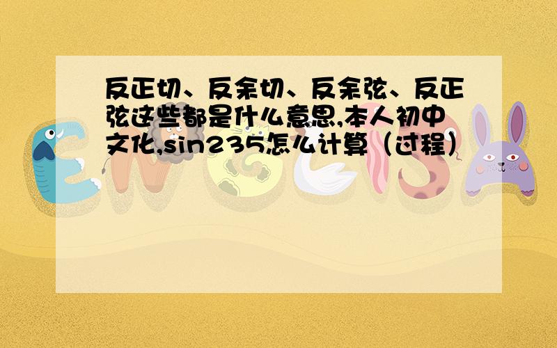 反正切、反余切、反余弦、反正弦这些都是什么意思,本人初中文化,sin235怎么计算（过程）