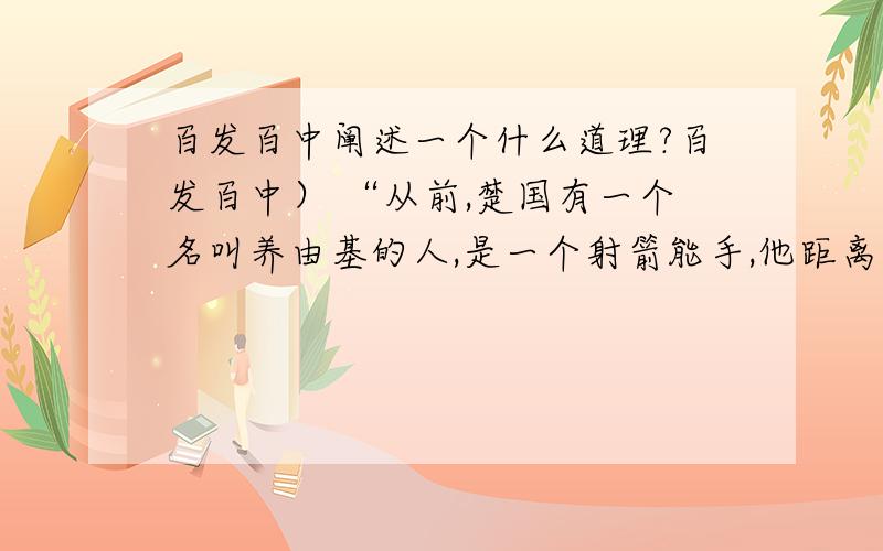 百发百中阐述一个什么道理?百发百中） “从前,楚国有一个名叫养由基的人,是一个射箭能手,他距离柳树一百步放箭射击,每箭都射中柳叶的中心,百发百中,左右看的人都说射得很好,可是一个